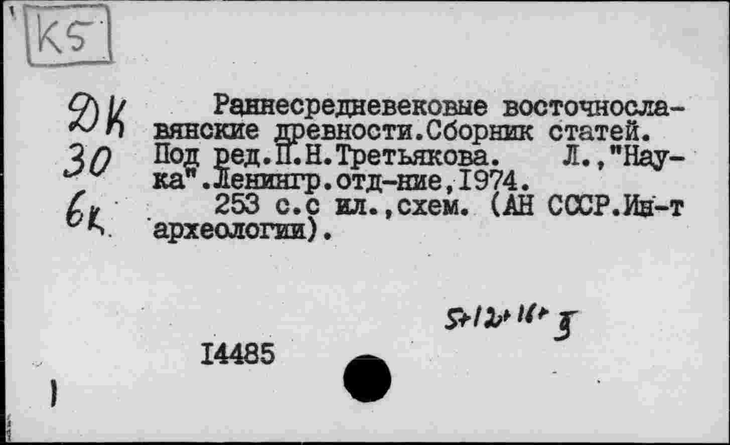 ﻿0К зо к
Раннесредневековые восточнославянские древности.Сборник статей. Под ред.н.Н. Третьякова.	Л.,"Нау-
ка" .ленингр.отд-ние,I974.
253 с.с ил.,схем. (АН СССР.Ив-т археологии).
14485
